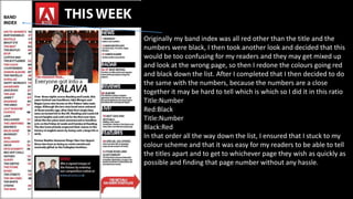 Originally my band index was all red other than the title and the
numbers were black, I then took another look and decided that this
would be too confusing for my readers and they may get mixed up
and look at the wrong page, so then I redone the colours going red
and black down the list. After I completed that I then decided to do
the same with the numbers, because the numbers are a close
together it may be hard to tell which is which so I did it in this ratio
Title:Number
Red:Black
Title:Number
Black:Red
In that order all the way down the list, I ensured that I stuck to my
colour scheme and that it was easy for my readers to be able to tell
the titles apart and to get to whichever page they wish as quickly as
possible and finding that page number without any hassle.
 