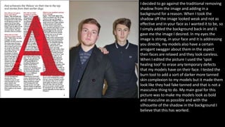 I decided to go against the traditional removing
shadow from the image and adding in a
background for a reason. When I took the
shadow off the image looked weak and not as
effective and in your face as I wanted it to be, so
I simply added the background back in and it
gave me the image I desired. In my eyes the
image is strong, in your face and it is addressing
you directly, my models also have a certain
arrogant swagger about them in the aspect
their faces are relaxed and they look careless.
When I edited the picture I used the ‘spot
healing tool’ to erase any temporary defects
that my models have on their face. I tested the
burn tool to add a sort of darker more tanned
skin complexion to my models but it made them
look like they had fake tanned and that is not a
masculine thing to do. My main goal for this
picture was to make my models look as bold
and masculine as possible and with the
silhouette of the shadow in the background I
believe that this has worked.
 