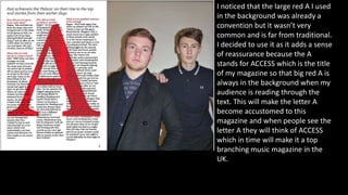 I noticed that the large red A I used
in the background was already a
convention but it wasn’t very
common and is far from traditional.
I decided to use it as it adds a sense
of reassurance because the A
stands for ACCESS which is the title
of my magazine so that big red A is
always in the background when my
audience is reading through the
text. This will make the letter A
become accustomed to this
magazine and when people see the
letter A they will think of ACCESS
which in time will make it a top
branching music magazine in the
UK.
 