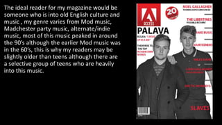 The ideal reader for my magazine would be
someone who is into old English culture and
music , my genre varies from Mod music,
Madchester party music, alternate/indie
music, most of this music peaked in around
the 90’s although the earlier Mod music was
in the 60’s, this is why my readers may be
slightly older than teens although there are
a selective group of teens who are heavily
into this music.
 