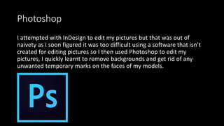 Photoshop
I attempted with InDesign to edit my pictures but that was out of
naivety as I soon figured it was too difficult using a software that isn’t
created for editing pictures so I then used Photoshop to edit my
pictures, I quickly learnt to remove backgrounds and get rid of any
unwanted temporary marks on the faces of my models.
 
