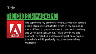 Title
The top one is my preliminary title, as you can see it is
a long, strap line sort of title which in my opinion is
more difficult to put onto a front cover as it is so long
and very space consuming. This is why in my end
product I decided to stick to a compact basic square
title which will fit perfectly into the corner of my
magazine.
 