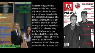 Another thing which is
clearly visible and shows
my naivety when I made
my preliminary product is
the complete disregard of a
colour scheme, there is 10
different shades of colour
on my preliminary product
and that is only counting
the font where as in my
end product there are only
4 different shades of colour.
I chose a strict colour
scheme as it looks far more
professional as you can tell.
 
