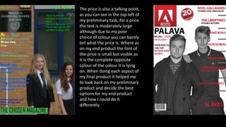 The price is also a talking point,
as you can see in the top left of
my preliminary task, for a price
the text is moderately large
although due to my poor
choice of colour you can barely
tell what the price is. Where as
on my end product the font of
the price is small but visible as
it is the complete opposite
colour of the colour it is lying
on. When doing each aspect of
my final product it helped me
to look back on my preliminary
product and decide the best
options for my end product
and how I could do it
differently.
 