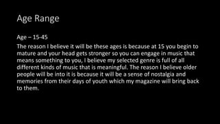 Age Range
Age – 15-45
The reason I believe it will be these ages is because at 15 you begin to
mature and your head gets stronger so you can engage in music that
means something to you, I believe my selected genre is full of all
different kinds of music that is meaningful. The reason I believe older
people will be into it is because it will be a sense of nostalgia and
memories from their days of youth which my magazine will bring back
to them.
 