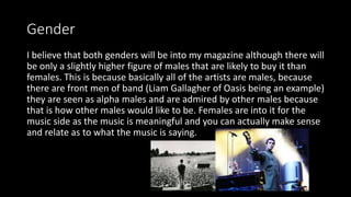 Gender
I believe that both genders will be into my magazine although there will
be only a slightly higher figure of males that are likely to buy it than
females. This is because basically all of the artists are males, because
there are front men of band (Liam Gallagher of Oasis being an example)
they are seen as alpha males and are admired by other males because
that is how other males would like to be. Females are into it for the
music side as the music is meaningful and you can actually make sense
and relate as to what the music is saying.
 