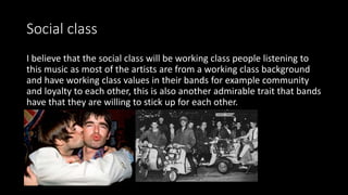 Social class
I believe that the social class will be working class people listening to
this music as most of the artists are from a working class background
and have working class values in their bands for example community
and loyalty to each other, this is also another admirable trait that bands
have that they are willing to stick up for each other.
 