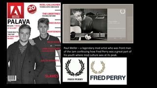 Paul Weller – a legendary mod artist who was front man
of the Jam confessing how Fred Perry was a great part of
his youth where mod culture was at its peak.
 