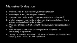 Magazine Evaluation
1. Who would be the audience for your media product?
2. How did you attract/address your audience?
3. How does your media product represent particular social groups?
4. In what ways does your media product use, develop or challenge forms
and conventions of real media products?
5. What kind of media institution might distribute your media product and
why?
6. What have you learnt about technologies from the process of
constructing this product?
7. Looking back at your preliminary task, what do you feel you have learnt in
the progression from it to the full product?
 