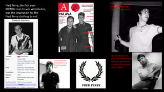 Fred Perry, the first ever
BRITISH man to win Wimbledon,
was the inspiration for the
Fred Perry clothing brand.
English rock icon Liam
Gallagher wearing a
Fred Perry polo shirt.
Damon Albarn of
Blur and mastermind
behind the Gorillaz
in a Fred Perry polo
shirt. (right)
Liam Fray of the
Courteeners in a
Fred Perry polo
shirt.
 