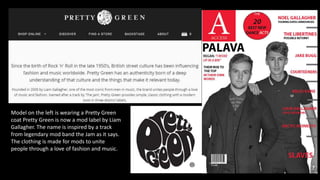Model on the left is wearing a Pretty Green
coat Pretty Green is now a mod label by Liam
Gallagher. The name is inspired by a track
from legendary mod band the Jam as it says.
The clothing is made for mods to unite
people through a love of fashion and music.
 