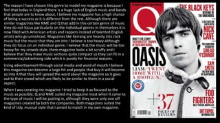 The reason I have chosen this genre to model my magazine is because I
feel that today in England there is a huge lack of English music and bands
that people are to know about, I believe my magazine has a high chance
of being a success as it is different from the rest. Although there are
similar magazines like NME and Q that add in this certain genre of music
they do not focus particularly on the individual genres in themselves it is
now filled with American artists and rappers instead of talented English
artists who go unnoticed. Magazines like Kerrang are heavily into rock
music but the music that they are into I believe is too heavy although
they do focus on an individual genre, I believe that the music will be too
heavy for my crowds style, there magazine looks a bit scruffy and I
believe that they make music sections quite compact so they can fit in a
commercial/advertising side which is purely for financial reasons.
Using advertisement through social media and word of mouth I believe
this magazine can become a large hit and people that buy it will become
so into it that they will spread the word about the magazine so it goes
out to their crowd which are likely to be similar to them in a social
aspect.
When I was creating my magazine I tried to keep it as focused to the
music as possible, Q and NME suited my magazine most when it came to
the type of music I will be putting in, although they were only one off
magazines created by both the companies. Both magazines suited the
kind of tidy, musical style that I aimed to match in my own magazine.
 