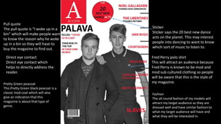 Fred Perry polo shirt
This will attract an audience because
Fred Perry is known to be mod and
mod sub cultured clothing so people
will be aware that this is the style of
my magazine.
Direct eye contact
Direct eye contact which
helps to directly address the
reader.
Pretty Green peacoat
This Pretty Green black peacoat is a
classic mod coat which will also
give an indication that this
magazine is about that type of
genre.
Pull quote
The pull quote is “I woke up in a
bin” which will make people want
to know the reason why he woke
up in a bin so they will have to
buy the magazine to find out.
Sticker
Sticker says the 20 best new dance
acts on the planet. This may interest
people into dancing to want to know
which sort of music to listen to.
Fashion
The all round fashion of my models will
attract my target audience as they are
dressed well and have similar fashion to
what my target audience will have and
what they will be interested in.
 