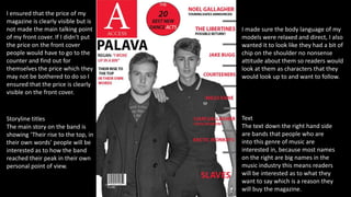 Text
The text down the right hand side
are bands that people who are
into this genre of music are
interested in, because most names
on the right are big names in the
music industry this means readers
will be interested as to what they
want to say which is a reason they
will buy the magazine.
I ensured that the price of my
magazine is clearly visible but is
not made the main talking point
of my front cover. If I didn’t put
the price on the front cover
people would have to go to the
counter and find out for
themselves the price which they
may not be bothered to do so I
ensured that the price is clearly
visible on the front cover.
Storyline titles
The main story on the band is
showing ‘Their rise to the top, in
their own words’ people will be
interested as to how the band
reached their peak in their own
personal point of view.
I made sure the body language of my
models were relaxed and direct, I also
wanted it to look like they had a bit of
chip on the shoulder no nonsense
attitude about them so readers would
look at them as characters that they
would look up to and want to follow.
 