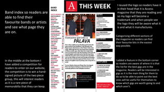 Categorising different sections of
the magazine so readers can find
their favourite bits in the easiest
way possible.
Band index so readers are
able to find their
favourite bands or artists
and see what page they
are on.
I added a feature in the bottom corner
so readers are aware of where it is that
the list for the best gigs are in the
magazine. Readers will be interested in
gigs as it is the main thing for them to
do so to be able to point out the best
ones will be useful for themselves to
know which gigs are worth going to and
which aren’t.
I reused the logo so readers have it
in their head that it is Access
magazine that they are reading and
so my logo will become a
trademark and when people see
the logo they will be aware what it
is and what it manufactures.
In the middle at the bottom I
have added a competition for
readers to enter on our website,
the competition is to win a hand-
signed picture of the two piece
group, this will interest readers
as it is a rare piece of
memorabilia that they can keep.
 