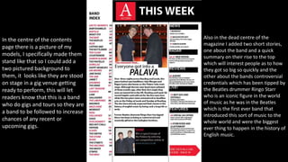 In the centre of the contents
page there is a picture of my
models, I specifically made them
stand like that so I could add a
two pictured background to
them, it looks like they are stood
on stage in a gig venue getting
ready to perform, this will let
readers know that this is a band
who do gigs and tours so they are
a band to be followed to increase
chances of any recent or
upcoming gigs.
Also in the dead centre of the
magazine I added two short stories,
one about the band and a quick
summary on their rise to the top
which will interest people as to how
they got so big so quickly and the
other about the bands controversial
credentials which has been tipped by
the Beatles drummer Ringo Starr
who is an iconic figure in the world
of music as he was in the Beatles
which is the first ever band that
introduced this sort of music to the
whole world and were the biggest
ever thing to happen in the history of
English music.
 
