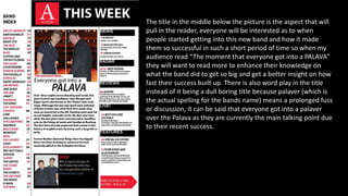The title in the middle below the picture is the aspect that will
pull in the reader, everyone will be interested as to when
people started getting into this new band and how it made
them so successful in such a short period of time so when my
audience read “The moment that everyone got into a PALAVA”
they will want to read more to enhance their knowledge on
what the band did to get so big and get a better insight on how
fast their success built up. There is also word play in the title
instead of it being a dull boring title because palaver (which is
the actual spelling for the bands name) means a prolonged fuss
or discussion, it can be said that everyone got into a palaver
over the Palava as they are currently the main talking point due
to their recent success.
 