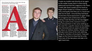 I made my models look directly at me again
so the reader knows that it is them being
addressed and that this magazine is for them.
I made Jake (back model) put his hand on
Regan (front model) as it shows a sense of
unity and loyalty that they are in a band and
Jake has his back. I ensured they had blank
emotionless facial expressions to again show
the arrogance and carelessness of them
making it look like they are the two biggest
things on earth at this moment in time. I
have dressed them in the same clothing as
the cover for a specific reason so my readers
stay interested and are aware of what they
are about as I believe clothes, fashion and
attitude to be three of the main defining
things for members of any band. I have put
Regan at the front to show that he is the
front man of the two piece and Jake is his
right hand man.
 