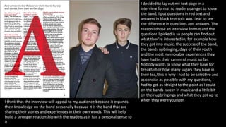 I decided to lay out my text page in a
interview format so readers can get to know
the band, I put questions in red text and
answers in black text so it was clear to see
the difference in questions and answers. The
reason I chose an interview format and the
questions I picked is so people can find out
what they’re interested in, for example how
they got into music, the success of the band,
the bands upbringing, days of their youth
and the most memorable experiences they
have had in their career of music so far.
Nobody wants to know what they have for
breakfast or how many sugars they have in
their tea, this is why I had to be selective and
as concise as possible with my questions, I
had to get as straight to the point as I could
on the bands career in music and a little bit
on their upbringings and what they got up to
when they were youngerI think that the interview will appeal to my audience because it expands
their knowledge on the band personally because it is the band that are
sharing their stories and experiences in their own words. This will help
build a stronger relationship with the readers as it has a personal sense to
it.
 
