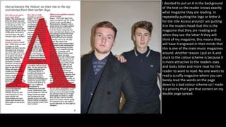 I decided to put an A in the background
of the text so the reader knows exactly
what magazine they are reading. In
repeatedly putting the logo or letter A
for the title Access around I am putting
it in the readers head that this is the
magazine that they are reading and
when they see the letter A they will
think of my magazine, this means they
will have it engraved in their minds that
this is one of the main music magazines
around. Another reason I put an A and
stuck to the colour scheme is because it
is more attractive to the readers eyes
and looks tidier and more neat for the
reader to want to read. No one wants to
read a scruffy magazine where you can
barely read the words on the page
down to a bad colour scheme so I made
it a priority that I got that correct on my
double page spread.
 