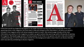I think that overall my magazine will appeal to my reader because it is tidy and I have included big names and
upcoming artists in the magazine, the front cover is tidy and compact so the information is all there as to what is
included in the magazine which will attract people to want to read it. My contents page includes all the main
information as to what is in the magazine so readers can get to where they want to go within 30 seconds of opening
the magazine. My double page spread is the best product of the three in my opinion, the text is tidy and arranged in
a professional way, it is full of information and the A in the background makes it clear that it is an Access interview
and it was done by and belongs to Access magazine.
 