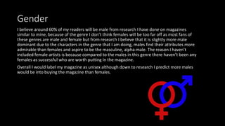 Gender
I believe around 60% of my readers will be male from research I have done on magazines
similar to mine, because of the genre I don’t think females will be too far off as most fans of
these genres are male and female but from research I believe that it is slightly more male
dominant due to the characters in the genre that I am doing, males find their attributes more
admirable than females and aspire to be the masculine, alpha-male. The reason I haven’t
included female artists is because compared to the males in this genre there haven’t been any
females as successful who are worth putting in the magazine.
Overall I would label my magazine as unisex although down to research I predict more males
would be into buying the magazine than females.
 