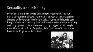 Sexuality and ethnicity
My models are both white British heterosexual males but I
don’t believe this effects the musical aspect of the magazine,
anyone with ears can listen to music, anyone with hands can
bang a drum or strum a guitar and anyone with a voice can sing
so in my opinion this is irrelevant to my magazine. Although
most the music is from English artists that doesn’t mean you
have to be English to listen to it.
 