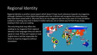 Regional Identity
Regional identity is another social aspect which doesn’t have much relevance towards my magazine,
although I believe it is more likely that people who live in Britain will recognise the music because
they have been raised with it. My main focus on my magazine was the music even if it may be better
suited to a working class man it doesn’t matter who you are or where you’re from if you enjoy
reading it then carry on reading.
The only thing that may effect the
reading to my magazine from regional
identity is the languages they are able to
speak or read. If they can’t speak or read
English then it will be impossible for
them to read my magazine without
translation.
 