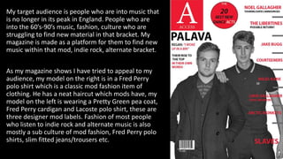 My target audience is people who are into music that
is no longer in its peak in England. People who are
into the 60’s-90’s music, fashion, culture who are
struggling to find new material in that bracket. My
magazine is made as a platform for them to find new
music within that mod, indie rock, alternate bracket.
As my magazine shows I have tried to appeal to my
audience, my model on the right is in a Fred Perry
polo shirt which is a classic mod fashion item of
clothing. He has a neat haircut which mods have, my
model on the left is wearing a Pretty Green pea coat,
Fred Perry cardigan and Lacoste polo shirt, these are
three designer mod labels. Fashion of most people
who listen to indie rock and alternate music is also
mostly a sub culture of mod fashion, Fred Perry polo
shirts, slim fitted jeans/trousers etc.
 