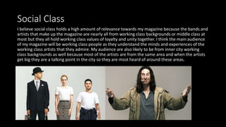Social Class
I believe social class holds a high amount of relevance towards my magazine because the bands and
artists that make up the magazine are nearly all from working class backgrounds or middle class at
most but they all hold working class values of loyalty and unity together. I think the main audience
of my magazine will be working class people as they understand the minds and experiences of the
working class artists that they admire. My audience are also likely to be from inner city working
class backgrounds as well because most of the artists are from the same area and when the artists
get big they are a talking point in the city so they are most heard of around these areas.
 