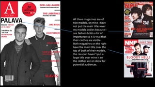 All three magazines are of
two models, on mine I have
not put the main titles over
my models bodies because I
see fashion holds a lot of
importance so it is vital that
their clothes are visible.
Both magazines on the right
have the main title over the
top of both of their models,
the reason I haven’t put a
large title over mine is so
the clothes are on show for
potential audiences.
 