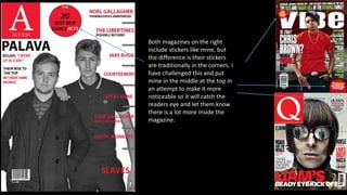 Both magazines on the right
include stickers like mine, but
the difference is their stickers
are traditionally in the corners. I
have challenged this and put
mine in the middle at the top in
an attempt to make it more
noticeable so it will catch the
readers eye and let them know
there is a lot more inside the
magazine.
 