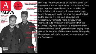 I ensured that the price was on the front cover but I
made sure it wasn’t the main attraction on the front
page. I wanted my readers to be attracted to the
title, subtitles, sticker and pull quote on the page
hence the reason I made the price the smallest text
on the page so it is the least attractive and
noticeable. My aim is to make my viewers so
interested as to what is in the magazine that the
£3.00 fee they have to pay isn’t a problem to them
and they believe the magazine is worth paying three
pounds for because of the content inside. This is why
I have chose to include most of the main stories on
the front cover.
 