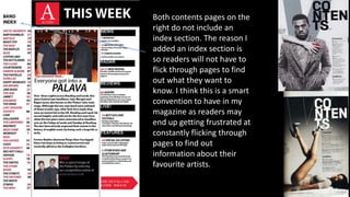 Both contents pages on the
right do not include an
index section. The reason I
added an index section is
so readers will not have to
flick through pages to find
out what they want to
know. I think this is a smart
convention to have in my
magazine as readers may
end up getting frustrated at
constantly flicking through
pages to find out
information about their
favourite artists.
 