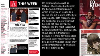 On my magazine as well as
features I have added a sticker in
the bottom right hand corner
which gives you an insight to a
special one-off feature of the best
gigs to go to. Both magazines on
the right offer a feature bar but
both do not have any special
features like the most successful
bands, best festivals, best gigs etc.
I have added in this feature
because it is more for the readers
eyes and as my reader is likely to
be a person who goes to gigs they
will be interested as to which are
the best gigs to go to.
 