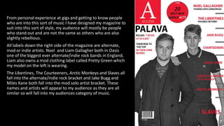 From personal experience at gigs and getting to know people
who are into this sort of music I have designed my magazine to
suit into this sort of style, my audience will mostly be people
who stand out and are not the same as others who are also
slightly rebellious.
All labels down the right side of the magazine are alternate,
mod or indie artists. Noel and Liam Gallagher both in Oasis
one of the biggest ever alternate/indie rock bands in England,
Liam also owns a mod clothing label called Pretty Green which
my model on the left is wearing.
The Libertines, The Courteeners, Arctic Monkeys and Slaves all
fall into the alternate/indie rock bracket and Jake Bugg and
Miles Kane both fall into the mod solo artist bracket. These
names and artists will appeal to my audience as they are all
similar so will fall into my audiences category of music.
 