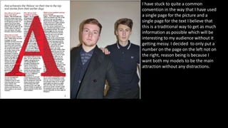 I have stuck to quite a common
convention in the way that I have used
a single page for the picture and a
single page for the text I believe that
this is a traditional way to get as much
information as possible which will be
interesting to my audience without it
getting messy. I decided to only put a
number on the page on the left not on
the right, reason being is because I
want both my models to be the main
attraction without any distractions.
 