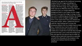 I decided to go against the traditional removing
shadow from the image and adding in a
background for a reason. When I took the
shadow off of the image, the image looked
weak and not as effective and in your face as I
wanted it to be, so I simply added the
background back in and it gave me the image I
desired. In my eyes the image is strong, in your
face and it is addressing you directly, my models
also have a certain arrogant swagger about
them in the aspect their faces are relaxed and
they look careless. When I edited the picture I
used the ‘spot healing tool’ to erase any
temporary defects that my models have on their
face. I tested the burn tool to add a sort of
darker more tanned skin complexion to my
models but it made them look like they had fake
tanned and that is not a masculine thing to do.
My main goal for this picture was to make my
models look as bold and masculine as possible
and with the silhouette of the shadow in the
background I believe that this has been
achieved.
 