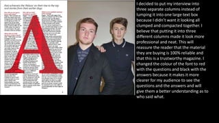 I decided to put my interview into
three separate columns instead of
lumping it into one large text box
because I didn’t want it looking all
clumped and compacted together. I
believe that putting it into three
different columns made it look more
professional and neat. This will
reassure the reader that the material
they are buying is 100% reliable and
that this is a trustworthy magazine. I
changed the colour of the font to red
with the questions and black with the
answers because it makes it more
clearer for my audience to see the
questions and the answers and will
give them a better understanding as to
who said what.
 