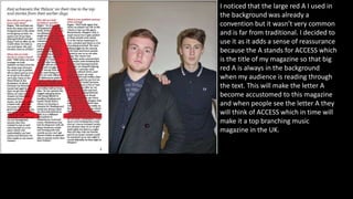 I noticed that the large red A I used in
the background was already a
convention but it wasn’t very common
and is far from traditional. I decided to
use it as it adds a sense of reassurance
because the A stands for ACCESS which
is the title of my magazine so that big
red A is always in the background
when my audience is reading through
the text. This will make the letter A
become accustomed to this magazine
and when people see the letter A they
will think of ACCESS which in time will
make it a top branching music
magazine in the UK.
 