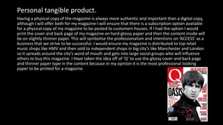 Having a physical copy of the magazine is always more authentic and important than a digital copy,
although I will offer both for my magazine I will ensure that there is a subscription option available
for a physical copy of my magazine to be posted to customers houses. If I had the option I would
print the cover and back page of my magazine on hard glossy paper and then the content inside will
be on slightly thinner paper. This will symbolise the professionalism and intentions on ‘ACCESS’ as a
business that we strive to be successful. I would ensure my magazine is distributed to top retail
music shops like HMV and then sold to independent shops in big city’s like Manchester and London
so it spreads around the city’s word of mouth and gets into large social groups who will influence
others to buy this magazine. I Have taken the idea off of ‘Q’ to use the glossy cover and back page
and thinner paper type in the content because in my opinion it is the most professional looking
paper to be printed for a magazine.
Personal tangible product.
 