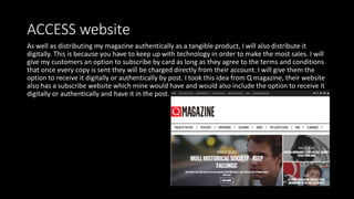ACCESS website
As well as distributing my magazine authentically as a tangible product, I will also distribute it
digitally. This is because you have to keep up with technology in order to make the most sales. I will
give my customers an option to subscribe by card as long as they agree to the terms and conditions
that once every copy is sent they will be charged directly from their account. I will give them the
option to receive it digitally or authentically by post. I took this idea from Q magazine, their website
also has a subscribe website which mine would have and would also include the option to receive it
digitally or authentically and have it in the post.
 
