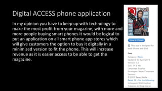 Digital ACCESS phone application
In my opinion you have to keep up with technology to
make the most profit from your magazine, with more and
more people buying smart phones it would be logical to
put an application on all smart phone app stores which
will give customers the option to buy it digitally in a
minimised version to fit the phone. This will increase
revenue as it is easier access to be able to get the
magazine.
 