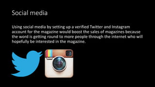 Social media
Using social media by setting up a verified Twitter and Instagram
account for the magazine would boost the sales of magazines because
the word is getting round to more people through the internet who will
hopefully be interested in the magazine.
 