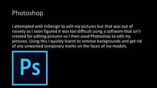 Photoshop
I attempted with InDesign to edit my pictures but that was out of
naivety as I soon figured it was too difficult using a software that isn’t
created for editing pictures so I then used Photoshop to edit my
pictures. Using this I quickly learnt to remove backgrounds and get rid
of any unwanted temporary marks on the faces of my models.
 