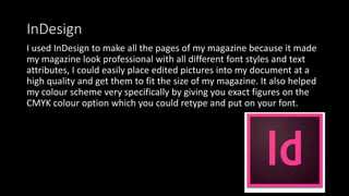 InDesign
I used InDesign to make all the pages of my magazine because it made
my magazine look professional with all different font styles and text
attributes, I could easily place edited pictures into my document at a
high quality and get them to fit the size of my magazine. It also helped
my colour scheme very specifically by giving you exact figures on the
CMYK colour option which you could retype and put on your font.
 