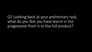 Q7 Looking back at your preliminary task,
what do you feel you have learnt in the
progression from it to the full product?
 