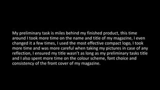 My preliminary task is miles behind my finished product, this time
around I took more time on the name and title of my magazine, I even
changed it a few times, I used the most effective compact logo, I took
more time and was more careful when taking my pictures in case of any
reflection, I ensured my title wasn’t as long as my preliminary tasks title
and I also spent more time on the colour scheme, font choice and
consistency of the front cover of my magazine.
 