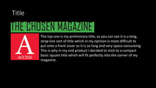 Title
The top one is my preliminary title, as you can see it is a long,
strap line sort of title which in my opinion is more difficult to
put onto a front cover as it is so long and very space consuming.
This is why in my end product I decided to stick to a compact
basic square title which will fit perfectly into the corner of my
magazine.
 