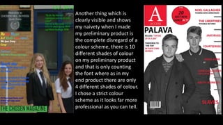 Another thing which is
clearly visible and shows
my naivety when I made
my preliminary product is
the complete disregard of a
colour scheme, there is 10
different shades of colour
on my preliminary product
and that is only counting
the font where as in my
end product there are only
4 different shades of colour.
I chose a strict colour
scheme as it looks far more
professional as you can tell.
 